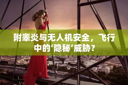 附睾炎与无人机安全，飞行中的‘隐秘’威胁？