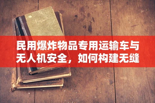 民用爆炸物品专用运输车与无人机安全，如何构建无缝衔接的防护体系？