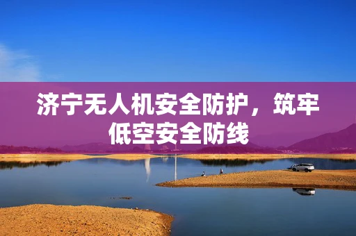 济宁无人机安全防护，筑牢低空安全防线
