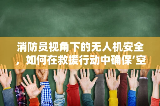 消防员视角下的无人机安全，如何在救援行动中确保‘空地’双重安全？