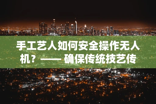 手工艺人如何安全操作无人机？—— 确保传统技艺传承与现代技术和谐共舞