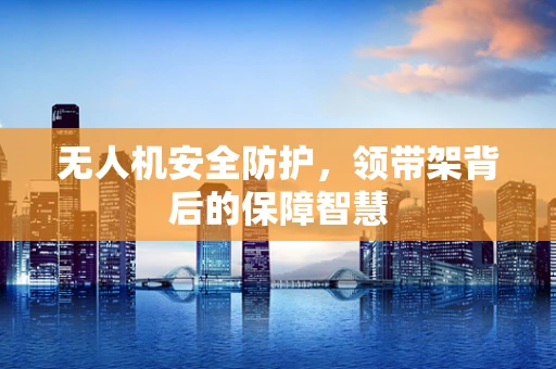 无人机安全防护，领带架背后的保障智慧