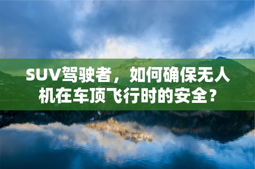 SUV驾驶者，如何确保无人机在车顶飞行时的安全？