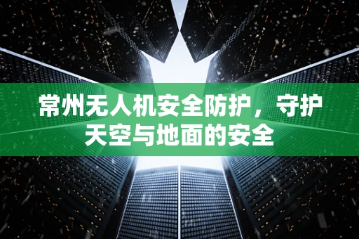 常州无人机安全防护，守护天空与地面的安全