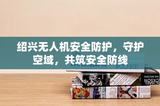 绍兴无人机安全防护，守护空域，共筑安全防线