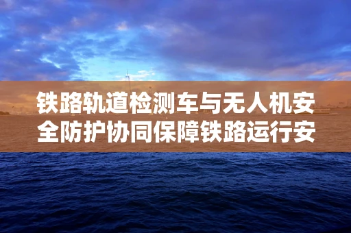 铁路轨道检测车与无人机安全防护协同保障铁路运行安全