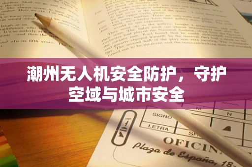 潮州无人机安全防护，守护空域与城市安全
