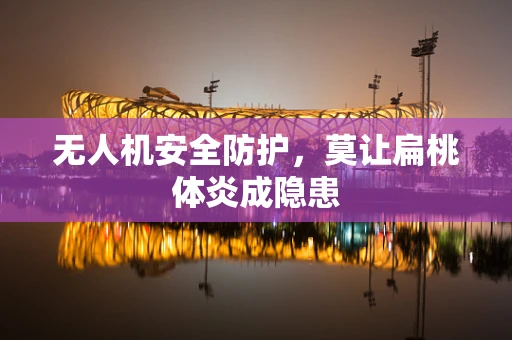 无人机安全防护，莫让扁桃体炎成隐患