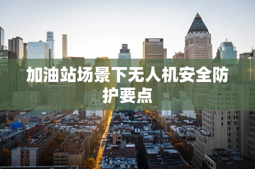加油站场景下无人机安全防护要点