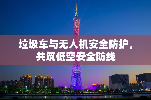 垃圾车与无人机安全防护，共筑低空安全防线