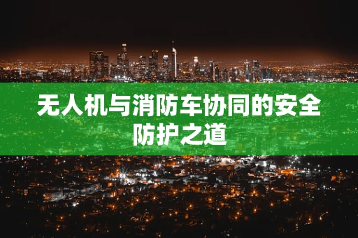 无人机与消防车协同的安全防护之道