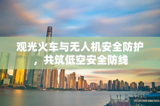 观光火车与无人机安全防护，共筑低空安全防线