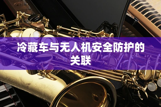 冷藏车与无人机安全防护的关联