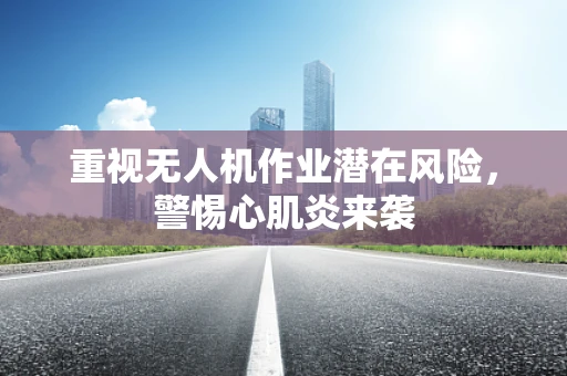 重视无人机作业潜在风险，警惕心肌炎来袭