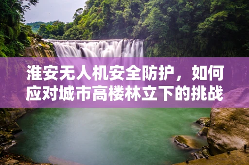 淮安无人机安全防护，如何应对城市高楼林立下的挑战？