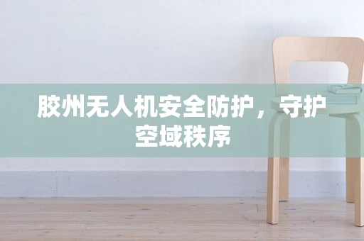 胶州无人机安全防护，守护空域秩序