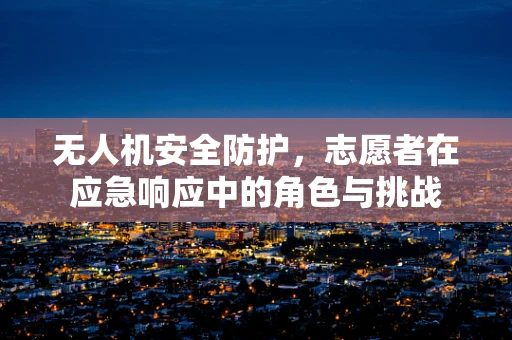 无人机安全防护，志愿者在应急响应中的角色与挑战