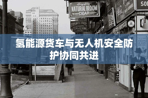 氢能源货车与无人机安全防护协同共进