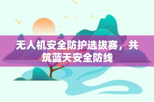 无人机安全防护选拔赛，共筑蓝天安全防线