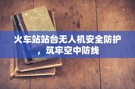 火车站站台无人机安全防护，筑牢空中防线