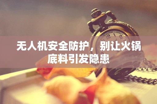 无人机安全防护，别让火锅底料引发隐患