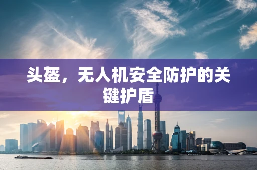 头盔，无人机安全防护的关键护盾
