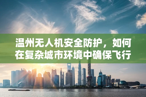 温州无人机安全防护，如何在复杂城市环境中确保飞行安全？
