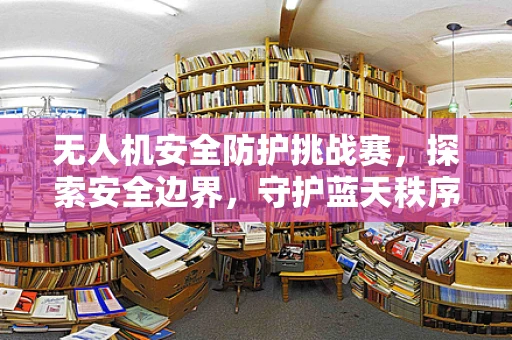 无人机安全防护挑战赛，探索安全边界，守护蓝天秩序