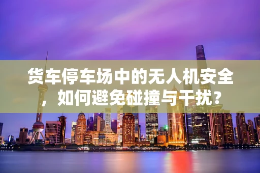 货车停车场中的无人机安全，如何避免碰撞与干扰？