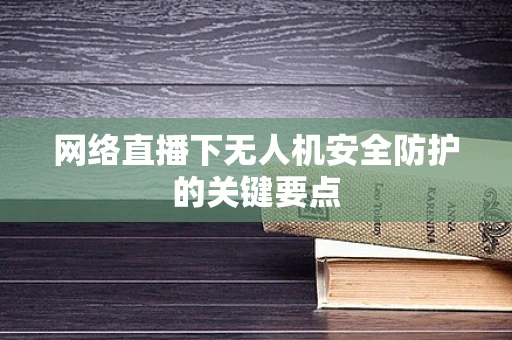 网络直播下无人机安全防护的关键要点