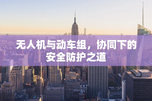 无人机与动车组，协同下的安全防护之道