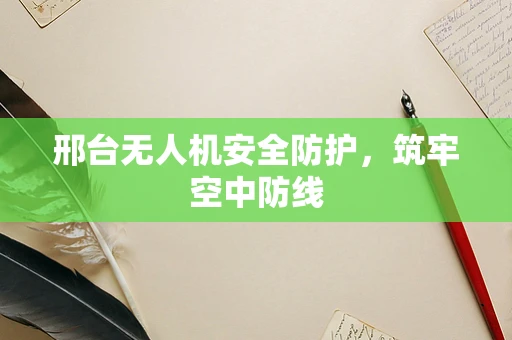 邢台无人机安全防护，筑牢空中防线