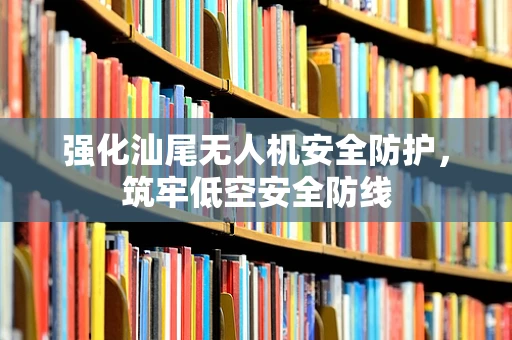 强化汕尾无人机安全防护，筑牢低空安全防线