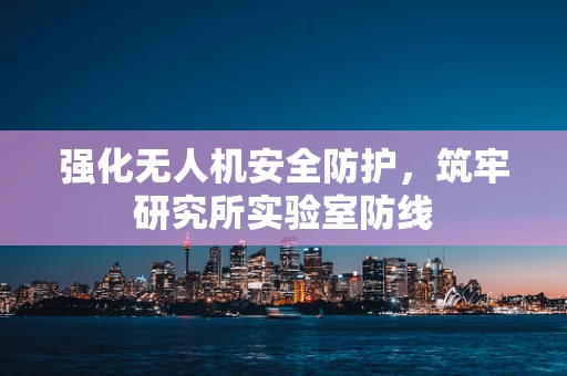 强化无人机安全防护，筑牢研究所实验室防线