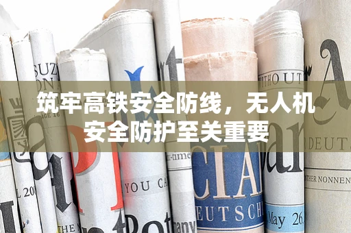 筑牢高铁安全防线，无人机安全防护至关重要
