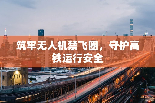 筑牢无人机禁飞圈，守护高铁运行安全