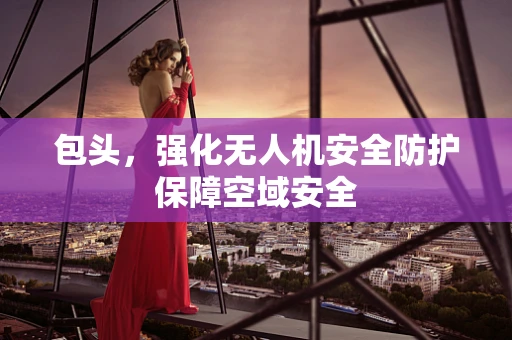 包头，强化无人机安全防护保障空域安全