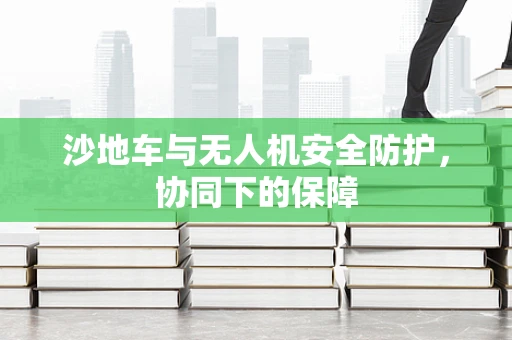 沙地车与无人机安全防护，协同下的保障