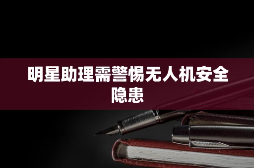 明星助理需警惕无人机安全隐患
