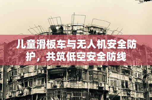 儿童滑板车与无人机安全防护，共筑低空安全防线