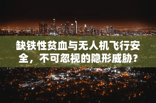 缺铁性贫血与无人机飞行安全，不可忽视的隐形威胁？