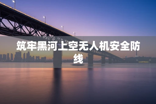 筑牢黑河上空无人机安全防线