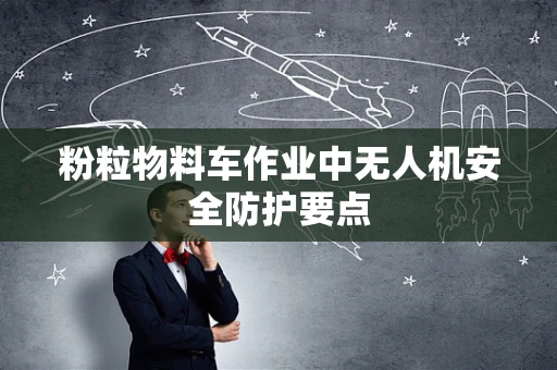粉粒物料车作业中无人机安全防护要点