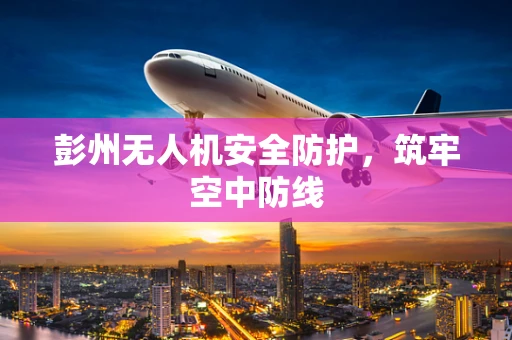 彭州无人机安全防护，筑牢空中防线