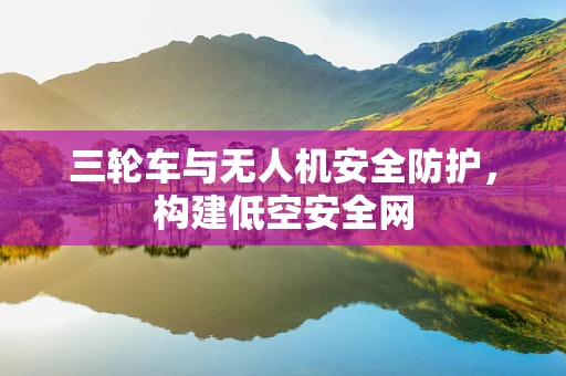 三轮车与无人机安全防护，构建低空安全网