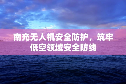 南充无人机安全防护，筑牢低空领域安全防线