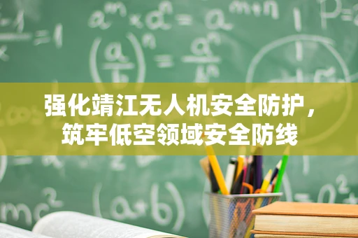 强化靖江无人机安全防护，筑牢低空领域安全防线