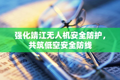 强化靖江无人机安全防护，共筑低空安全防线