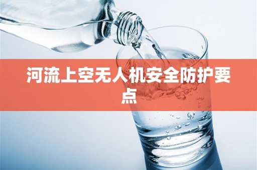 河流上空无人机安全防护要点