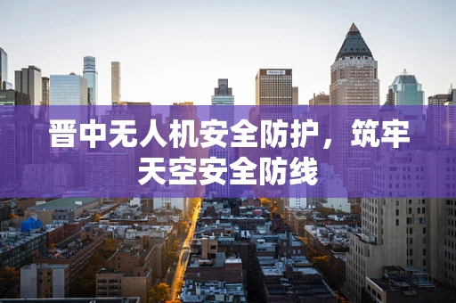 晋中无人机安全防护，筑牢天空安全防线